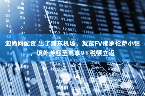 迎尚网配资 出了浦东机场，就逛FV佛罗伦萨小镇，境外游客至高享9%税额立返