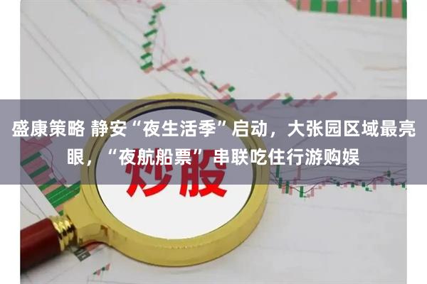 盛康策略 静安“夜生活季”启动，大张园区域最亮眼，“夜航船票” 串联吃住行游购娱