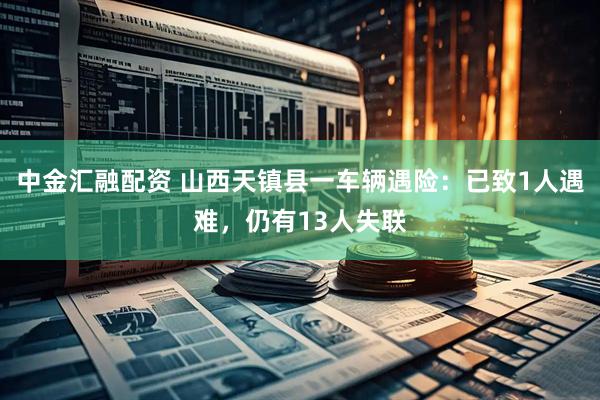 中金汇融配资 山西天镇县一车辆遇险：已致1人遇难，仍有13人失联