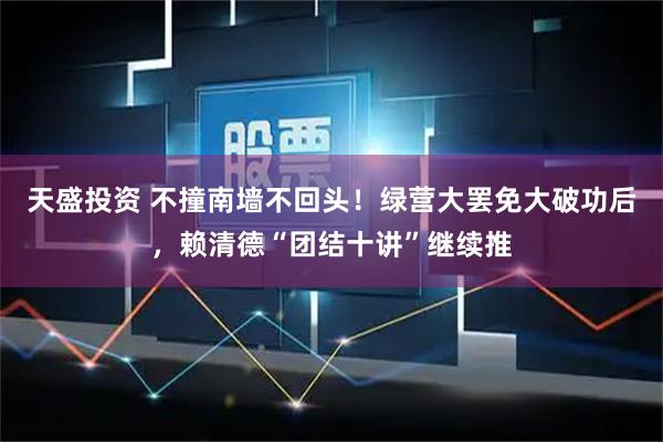 天盛投资 不撞南墙不回头！绿营大罢免大破功后，赖清德“团结十讲”继续推