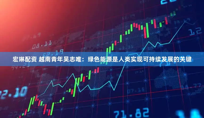 宏琳配资 越南青年吴志唯：绿色能源是人类实现可持续发展的关键