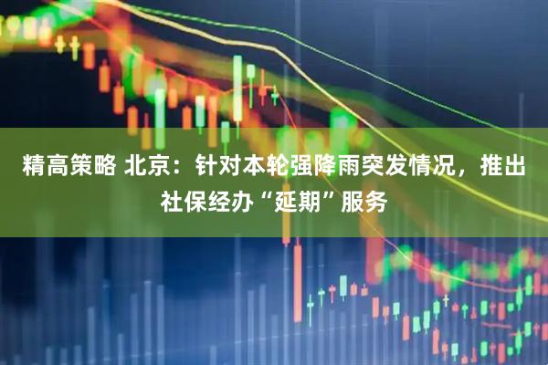 精高策略 北京：针对本轮强降雨突发情况，推出社保经办“延期”服务