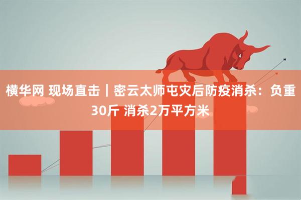 横华网 现场直击｜密云太师屯灾后防疫消杀：负重30斤 消杀2万平方米