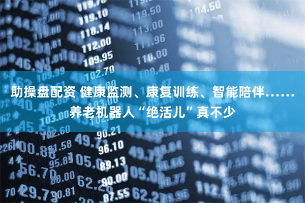 助操盘配资 健康监测、康复训练、智能陪伴……养老机器人“绝活儿”真不少