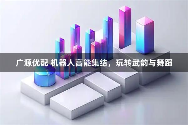 广源优配 机器人高能集结，玩转武韵与舞蹈