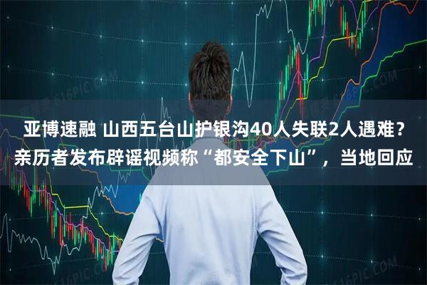 亚博速融 山西五台山护银沟40人失联2人遇难？亲历者发布辟谣视频称“都安全下山”，当地回应