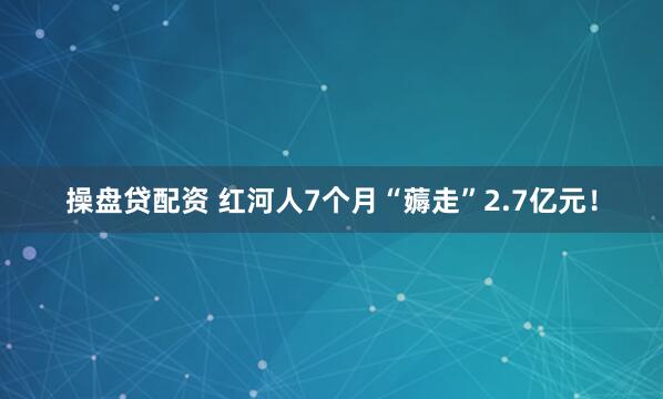 操盘贷配资 红河人7个月“薅走”2.7亿元！