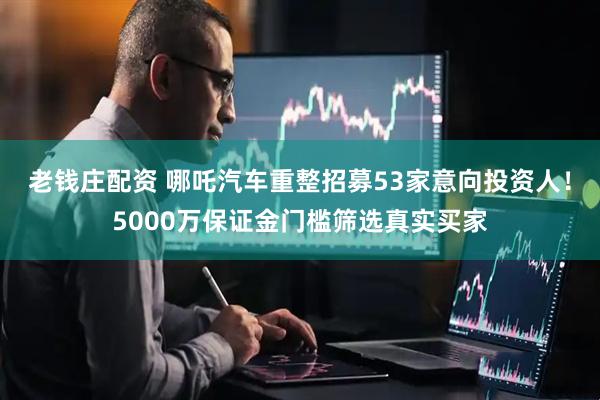 老钱庄配资 哪吒汽车重整招募53家意向投资人！5000万保证金门槛筛选真实买家