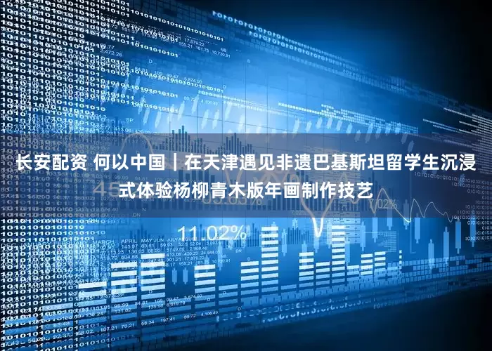 长安配资 何以中国｜在天津遇见非遗巴基斯坦留学生沉浸式体验杨柳青木版年画制作技艺