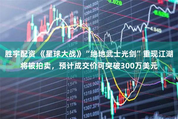 胜宇配资 《星球大战》“绝地武士光剑”重现江湖将被拍卖，预计成交价可突破300万美元