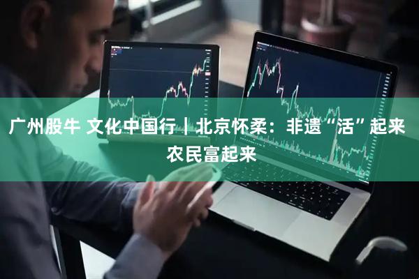 广州股牛 文化中国行｜北京怀柔：非遗“活”起来  农民富起来