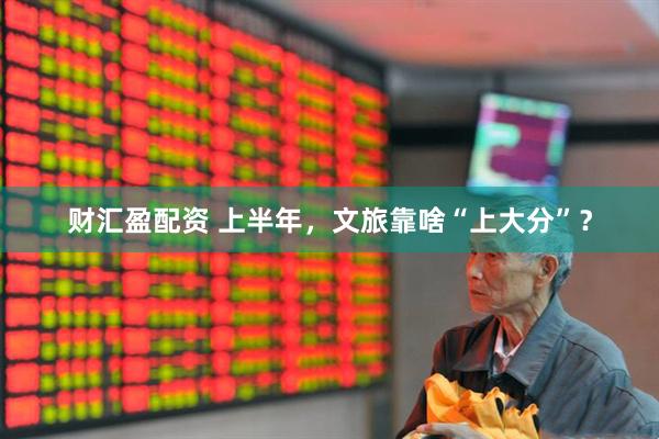 财汇盈配资 上半年，文旅靠啥“上大分”？
