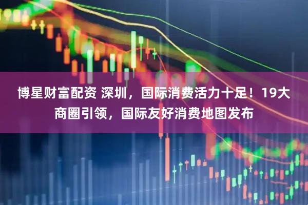 博星财富配资 深圳，国际消费活力十足！19大商圈引领，国际友好消费地图发布