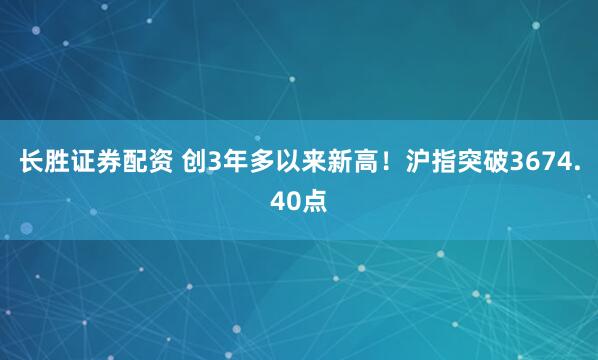 长胜证券配资 创3年多以来新高！沪指突破3674.40点