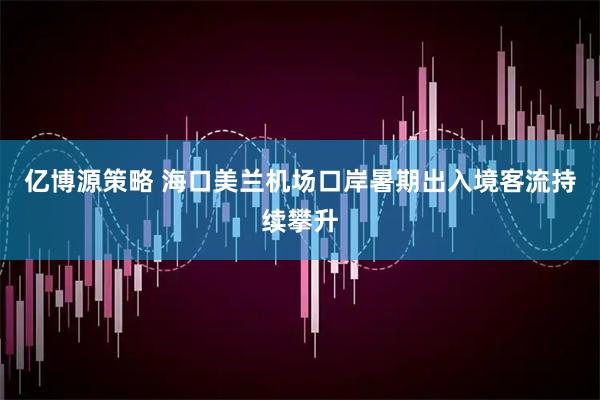 亿博源策略 海口美兰机场口岸暑期出入境客流持续攀升