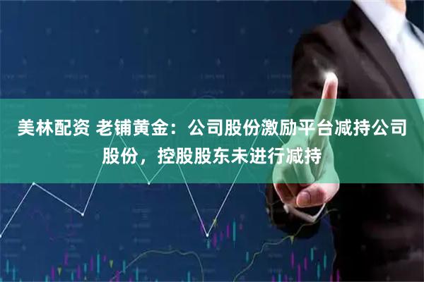 美林配资 老铺黄金：公司股份激励平台减持公司股份，控股股东未进行减持