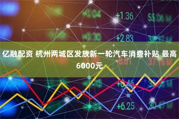 亿融配资 杭州两城区发放新一轮汽车消费补贴 最高6000元