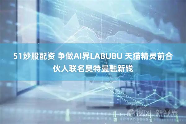 51炒股配资 争做AI界LABUBU 天猫精灵前合伙人联名奥特曼融新钱