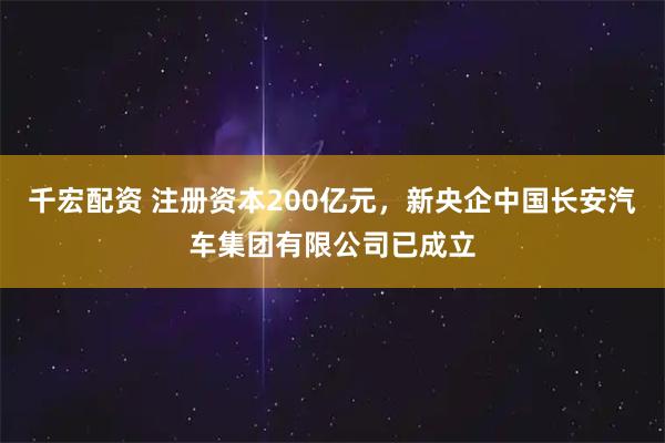 千宏配资 注册资本200亿元，新央企中国长安汽车集团有限公司已成立