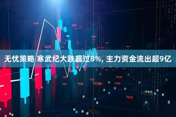 无忧策略 寒武纪大跌超过8%, 主力资金流出超9亿
