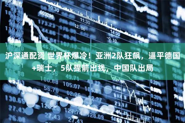 沪深通配资 世界杯爆冷！亚洲2队狂飙，逼平德国+瑞士，5队提前出线，中国队出局