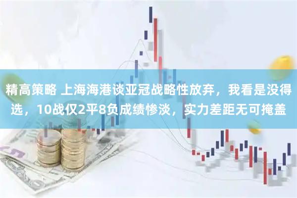 精高策略 上海海港谈亚冠战略性放弃，我看是没得选，10战仅2平8负成绩惨淡，实力差距无可掩盖