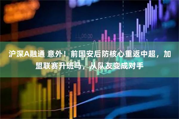 沪深A融通 意外！前国安后防核心重返中超，加盟联赛升班马，从队友变成对手