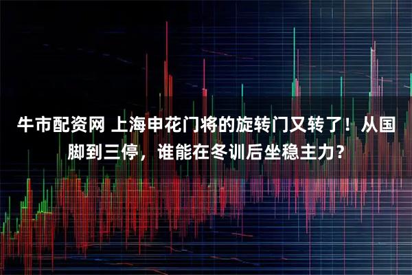 牛市配资网 上海申花门将的旋转门又转了！从国脚到三停，谁能在冬训后坐稳主力？