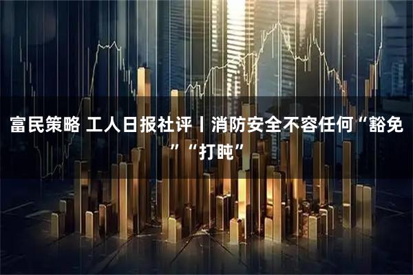 富民策略 工人日报社评丨消防安全不容任何“豁免”“打盹”