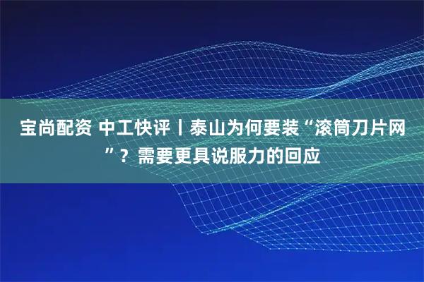 宝尚配资 中工快评丨泰山为何要装“滚筒刀片网”？需要更具说服力的回应