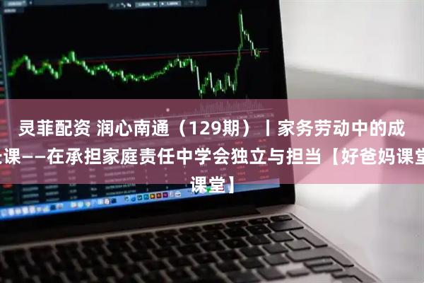 灵菲配资 润心南通(129期)丨家务劳动中的成长课——在承担家庭责任中学会独立与担当【好爸妈课堂】